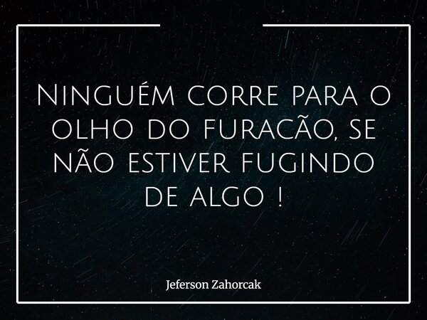 Ninguém corre para o olho do furacão, se não estiver fugindo de algo !... Frase de Jeferson Zahorcak.