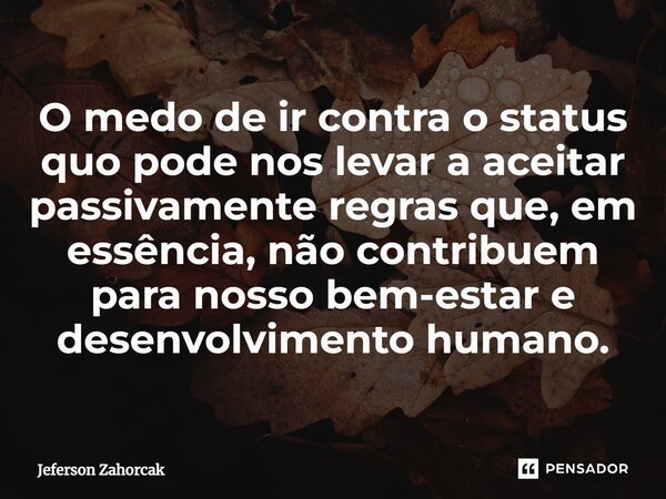 ⁠O medo de ir contra o status quo pode nos levar a aceitar passivamente regras que, em essência, não contribuem para nosso bem-estar e desenvolvimento humano.... Frase de Jeferson Zahorcak.