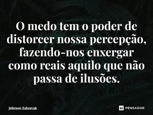 ⁠O medo tem o poder de distorcer nossa percepção, fazendo-nos enxergar como reais aquilo que não passa de ilusões.... Frase de Jeferson Zahorcak.