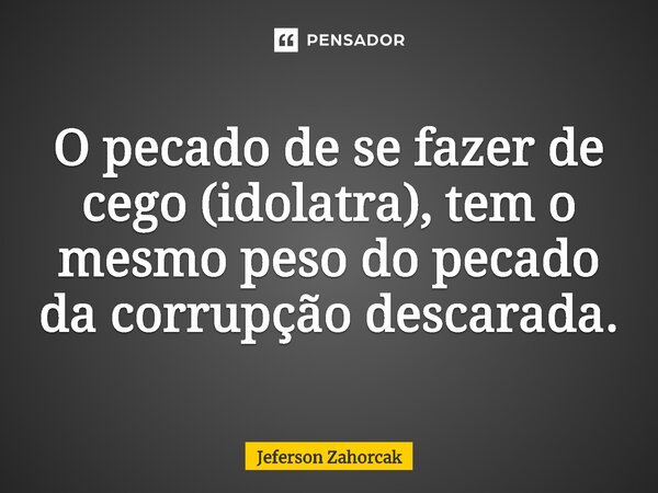 ⁠O pecado de se fazer de cego (idolatra), tem o mesmo peso do pecado da corrupção descarada.... Frase de Jeferson Zahorcak.