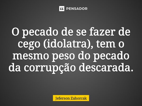 ⁠O pecado de se fazer de cego (idolatra), tem o mesmo peso do pecado da corrupção descarada.... Frase de Jeferson Zahorcak.