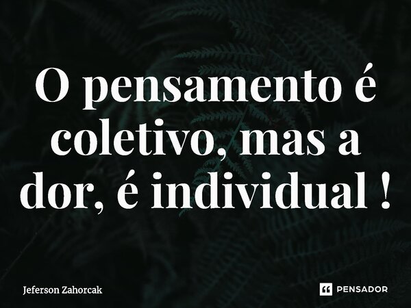 O pensamento é coletivo, mas a dor, é individual !... Frase de Jeferson Zahorcak.