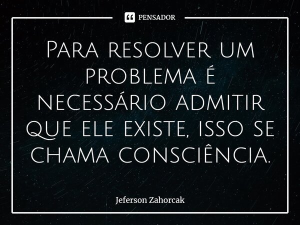 ⁠Para resolver um problema é necessário admitir que ele existe, isso se chama consciência.... Frase de Jeferson Zahorcak.