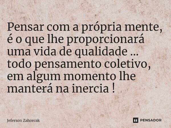 Pensar com a própria mente, é o que lhe proporcionará uma vida de qualidade ... todo pensamento coletivo, em algum momento lhe manterá na inercia !... Frase de Jeferson Zahorcak.