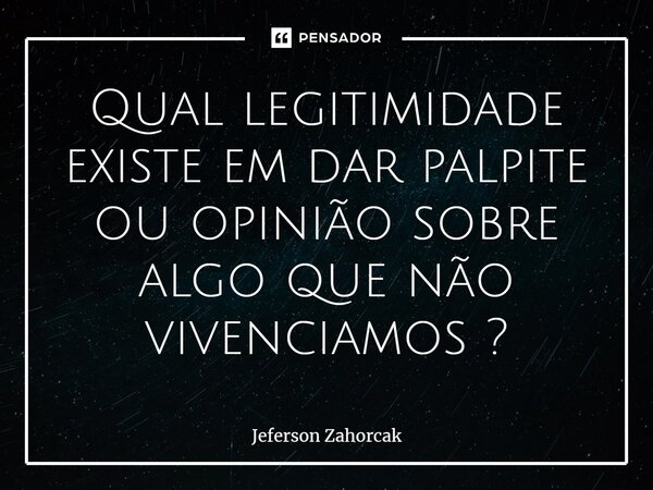 ⁠Qual legitimidade existe em dar palpite ou opinião sobre algo que não vivenciamos?... Frase de Jeferson Zahorcak.