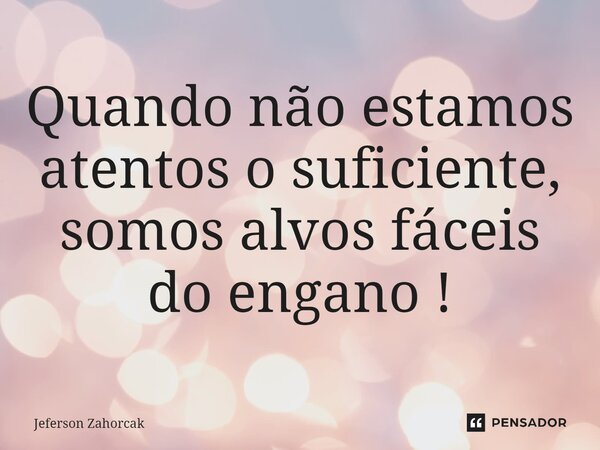 ⁠Quando não estamos atentos o suficiente, somos alvos fáceis do engano !... Frase de Jeferson Zahorcak.