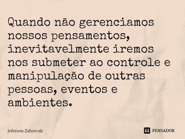 ⁠Quando não gerenciamos nossos pensamentos, inevitavelmente iremos nos submeter ao controle e manipulação de outras pessoas, eventos e ambientes.... Frase de Jeferson Zahorcak.