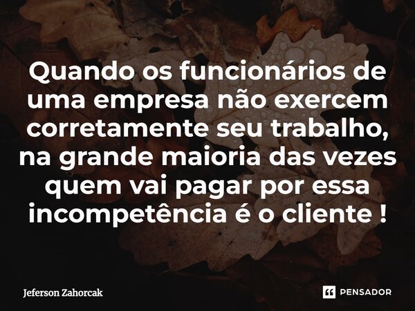 ⁠Quando os funcionários de uma empresa não exercem corretamente seu trabalho, na grande maioria das vezes quem vai pagar por essa incompetência é o cliente !... Frase de Jeferson Zahorcak.