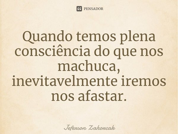 ⁠Quando temos plena consciência do que nos machuca, inevitavelmente iremos nos afastar.... Frase de Jeferson Zahorcak.