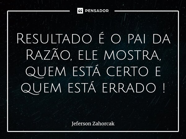 ⁠Resultado é o pai da Razão, ele mostra, quem está certo e quem está errado !... Frase de Jeferson Zahorcak.