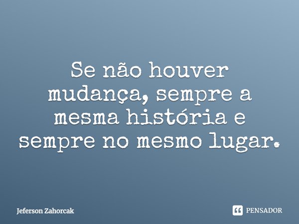 ⁠Se não houver mudança, sempre a mesma história e sempre no mesmo lugar.... Frase de Jeferson Zahorcak.
