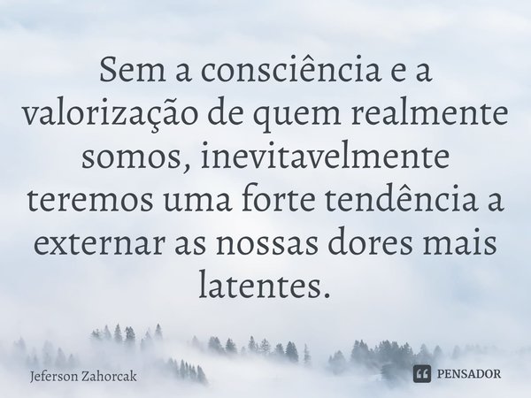 ⁠Sem a consciência e a valorização de quem realmente somos, inevitavelmente teremos uma forte tendência a externar as nossas dores mais latentes.... Frase de Jeferson Zahorcak.