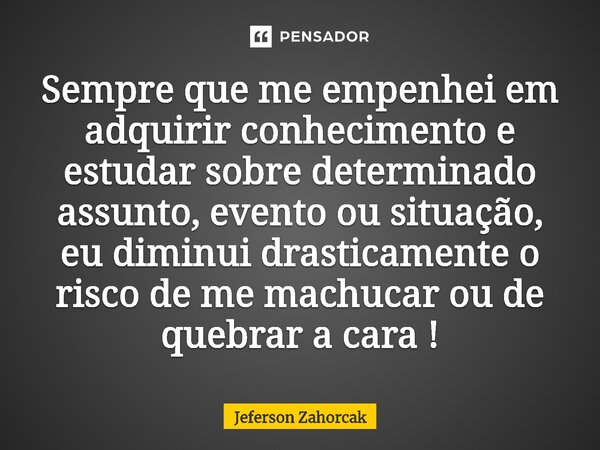 ⁠Sempre que me empenhei em adquirir conhecimento e estudar sobre determinado assunto, evento ou situação, eu diminui drasticamente o risco de me machucar ou de ... Frase de Jeferson Zahorcak.