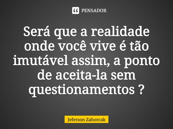 ⁠Será que a realidade onde você vive é tão imutável assim, a ponto de aceita-la sem questionamentos ?... Frase de Jeferson Zahorcak.