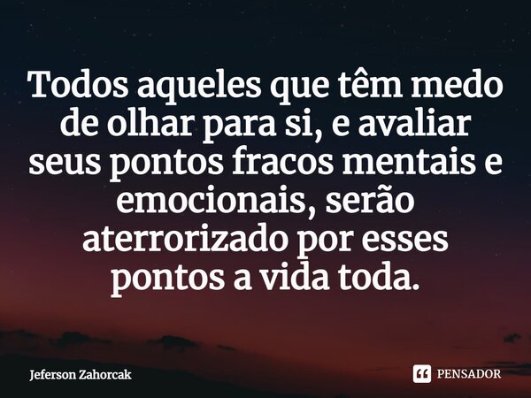 ⁠Todos aqueles que têm medo de olhar para si, e avaliar seus pontos fracos mentais e emocionais, serão aterrorizado por esses pontos a vida toda.... Frase de Jeferson Zahorcak.