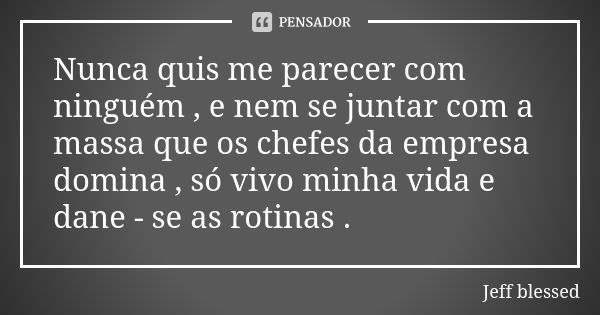 Nunca quis me parecer com ninguém , e nem se juntar com a massa que os chefes da empresa domina , só vivo minha vida e dane - se as rotinas .... Frase de Jeff blessed.