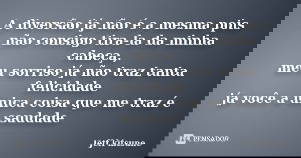 A diversão já não é a mesma pois não consigo tira-la da minha cabeça, meu sorriso já não traz tanta felicidade já você a única coisa que me traz é saudade... Frase de Jeff kitsune.