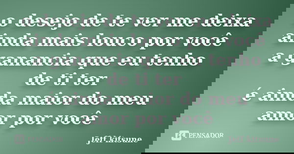 o desejo de te ver me deixa ainda mais louco por você a ganancia que eu tenho de ti ter é ainda maior do meu amor por você... Frase de Jeff kitsune.