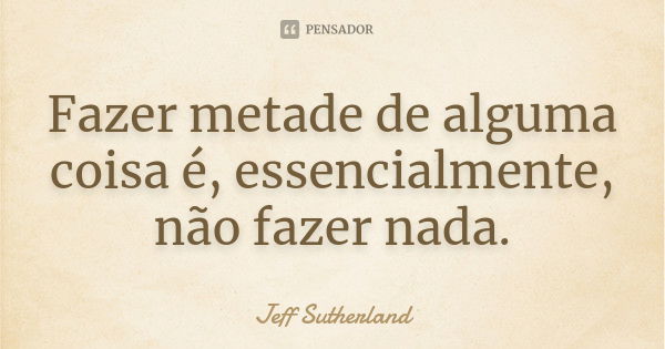 Fazer metade de alguma coisa é, essencialmente, não fazer nada.... Frase de Jeff Sutherland.