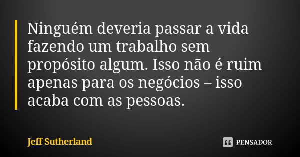 Ninguém deveria passar a vida fazendo um trabalho sem propósito algum. Isso não é ruim apenas para os negócios – isso acaba com as pessoas.... Frase de Jeff Sutherland.