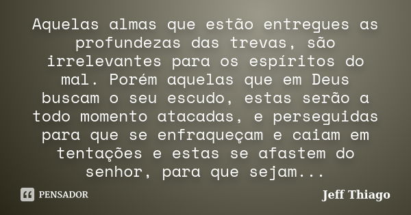 Aquelas almas que estão entregues as profundezas das trevas, são irrelevantes para os espíritos do mal. Porém aquelas que em Deus buscam o seu escudo, estas ser... Frase de Jeff Thiago.