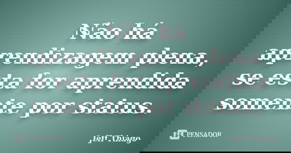 Não há aprendizagem plena, se esta for aprendida somente por status.... Frase de Jeff Thiago.