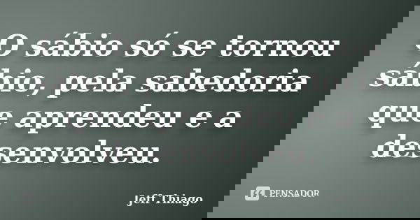 O sábio só se tornou sábio, pela sabedoria que aprendeu e a desenvolveu.... Frase de Jeff Thiago.