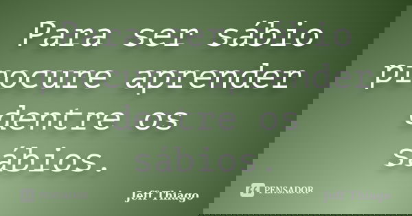 Para ser sábio procure aprender dentre os sábios.... Frase de Jeff Thiago.