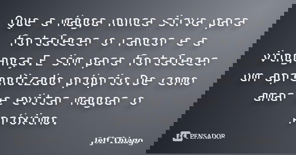 Que a mágoa nunca sirva para fortalecer o rancor e a vingança.E sim para fortalecer um aprendizado próprio.De como amar e evitar magoar o próximo.... Frase de Jeff Thiago.