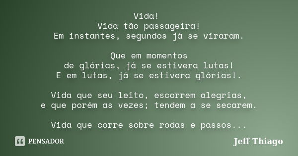 Vida! Vida tão passageira! Em instantes, segundos já se viraram. Que em momentos de glórias, já se estivera lutas! E em lutas, já se estivera glórias!. Vida que... Frase de Jeff Thiago.