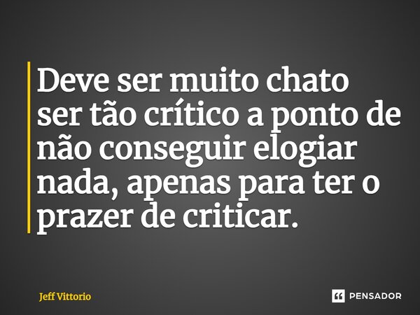 Deve ser muito chato ser tão crítico a ponto de não conseguir elogiar nada, apenas para ter o prazer de criticar.... Frase de Jeff Vittorio.