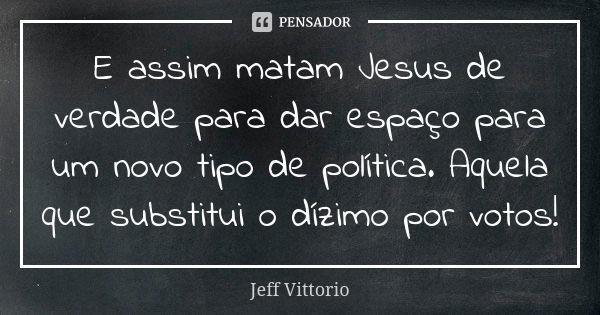 E assim matam Jesus de verdade para dar espaço para um novo tipo de política. Aquela que substitui o dízimo por votos!... Frase de Jeff Vittorio.