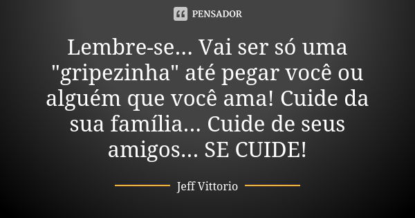 Lembre-se... Vai ser só uma "gripezinha" até pegar você ou alguém que você ama! Cuide da sua família... Cuide de seus amigos... SE CUIDE!... Frase de Jeff Vittorio.