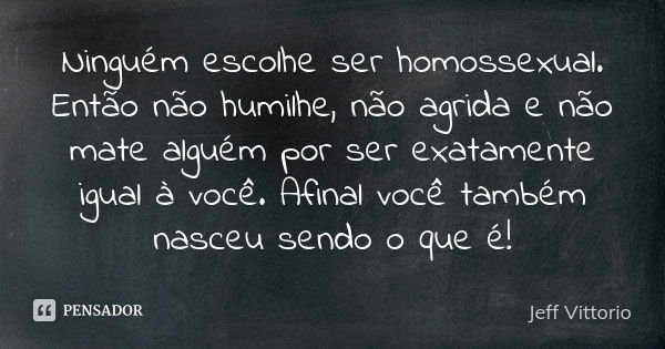 Ninguém escolhe ser homossexual. Então não humilhe, não agrida e não mate alguém por ser exatamente igual à você. Afinal você também nasceu sendo o que é!... Frase de Jeff Vittorio.