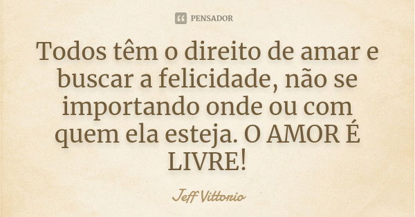 Todos têm o direito de amar e buscar a felicidade, não se importando onde ou com quem ela esteja. O AMOR É LIVRE!... Frase de Jeff Vittorio.