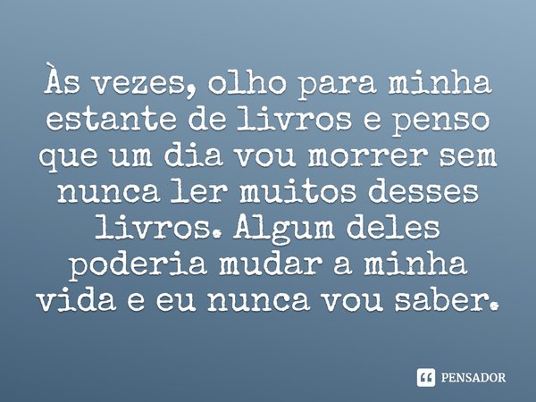 ⁠Às vezes, olho para minha estante de livros e penso que um dia vou morrer sem nunca ler muitos desses livros. Algum deles poderia mudar a minha vida e eu nunca... Frase de Jeff Zentner.