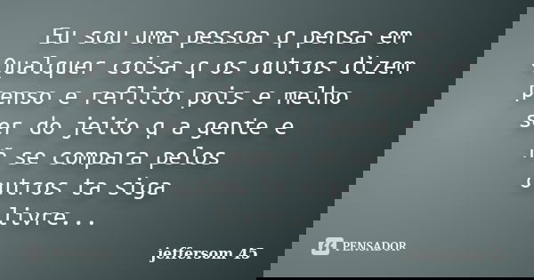 Eu sou uma pessoa q pensa em Qualquer coisa q os outros dizem penso e reflito pois e melho ser do jeito q a gente e ñ se compara pelos outros ta siga livre...... Frase de jeffersom 45.