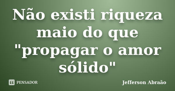 Não existi riqueza maio do que "propagar o amor sólido"... Frase de Jefferson Abraão.