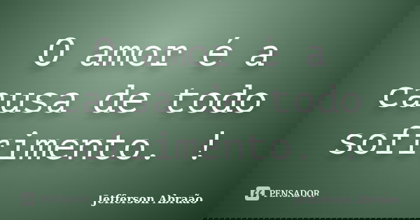 O amor é a causa de todo sofrimento. !... Frase de Jefferson Abraão.