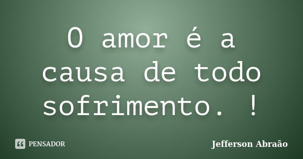 O amor é a causa de todo sofrimento. !... Frase de Jefferson Abraão.