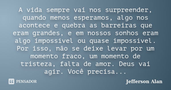 A vida sempre vai nos surpreender, quando menos esperamos, algo nos acontece e quebra as barreiras que eram grandes, e em nossos sonhos eram algo impossível ou ... Frase de Jefferson Alan.