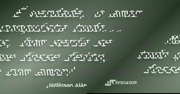 É verdade, o amor conquista tudo... Mas, bom seria se tudo que fosse feito, fosse com amor!... Frase de Jefferson Alan.
