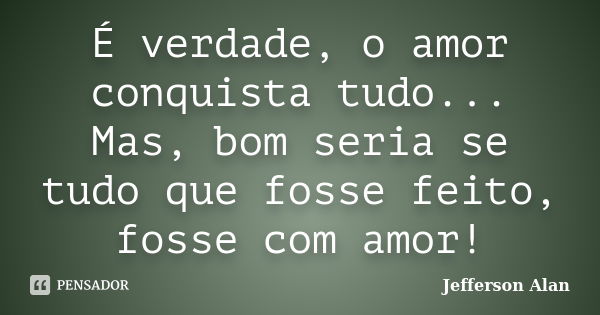 É verdade, o amor conquista tudo... Mas, bom seria se tudo que fosse feito, fosse com amor!... Frase de Jefferson Alan.