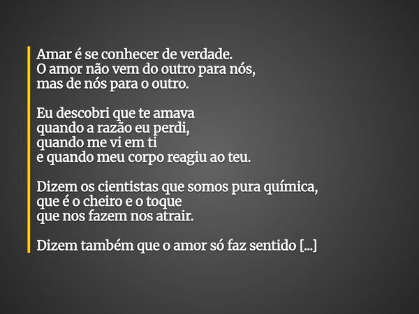 Amar é se conhecer de verdade. O amor não vem do outro para nós, mas de nós para o outro. Eu descobri que te amava quando a razão eu perdi, quando me vi em ti e... Frase de Jefferson Almeida.