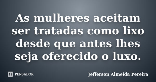 As mulheres aceitam ser tratadas como lixo desde que antes lhes seja oferecido o luxo.... Frase de Jefferson Almeida Pereira.