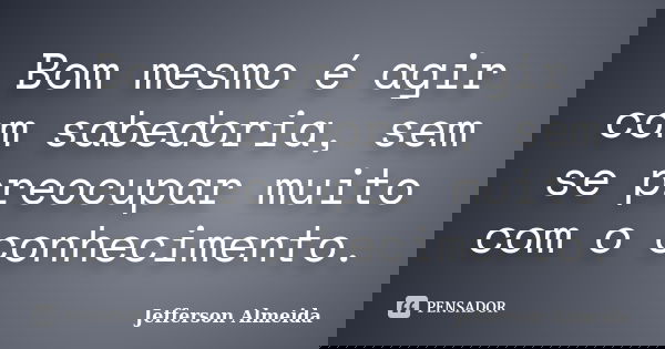 Bom mesmo é agir com sabedoria, sem se preocupar muito com o conhecimento.... Frase de Jefferson Almeida.