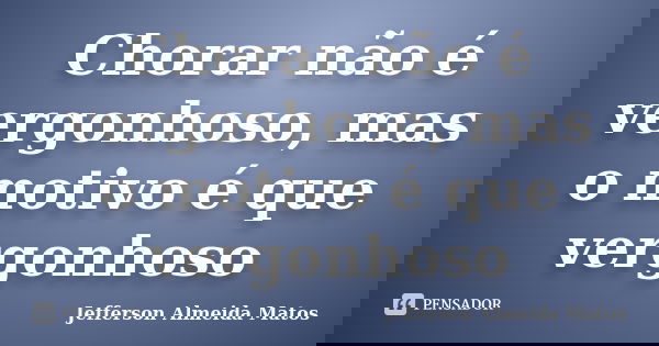 Chorar não é vergonhoso, mas o motivo é que vergonhoso... Frase de Jefferson Almeida Matos.