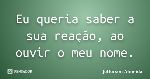 Eu queria saber a sua reação, ao ouvir o meu nome.... Frase de Jefferson Almeida.