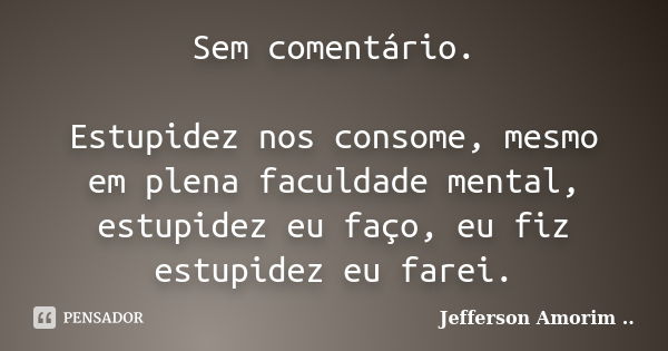 Sem comentário. Estupidez nos consome, mesmo em plena faculdade mental, estupidez eu faço, eu fiz estupidez eu farei.... Frase de Jefferson Amorim.