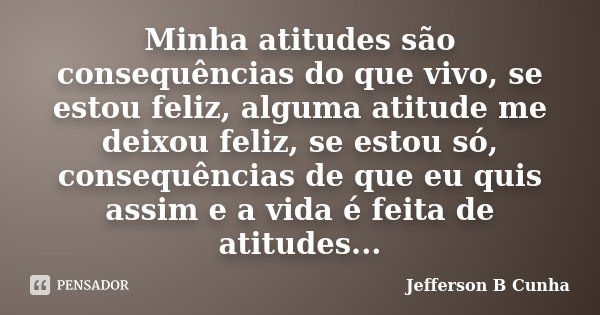 Minha atitudes são consequências do que vivo, se estou feliz, alguma atitude me deixou feliz, se estou só, consequências de que eu quis assim e a vida é feita d... Frase de Jefferson B Cunha.